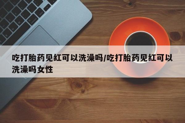 打胎药叫什么名字怎么购买吃打胎药见红可以洗澡吗/吃打胎药见红可以洗澡吗女性