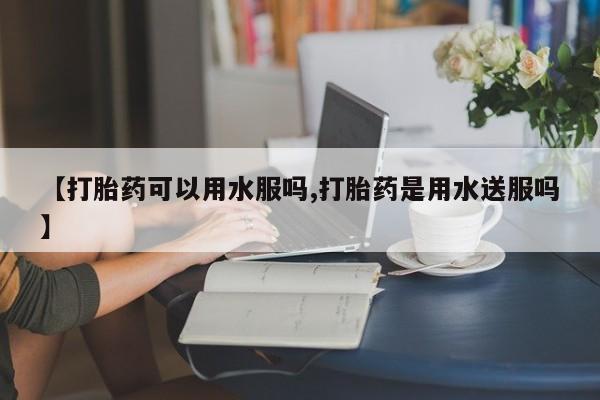 打胎药叫什么名字怎么购买【打胎药可以用水服吗,打胎药是用水送服吗】