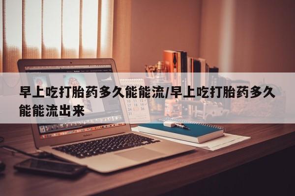 打胎药叫什么名字怎么购买早上吃打胎药多久能能流/早上吃打胎药多久能能流出来