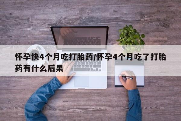 打胎药叫什么名字怎么购买怀孕快4个月吃打胎药/怀孕4个月吃了打胎药有什么后果