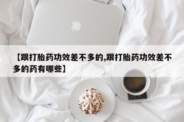 打胎药叫什么名字怎么购买【跟打胎药功效差不多的,跟打胎药功效差不多的药有哪些】