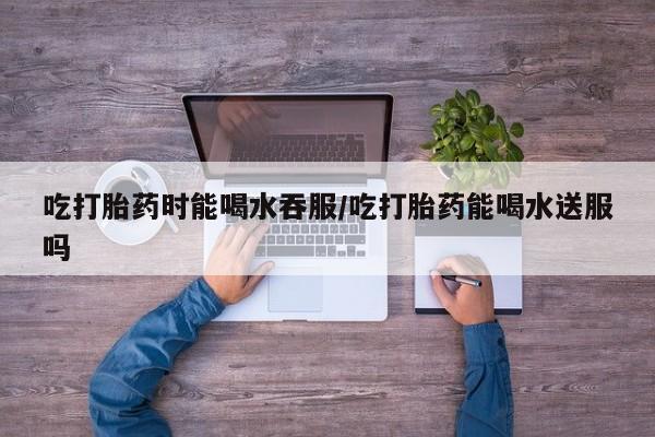 打胎药叫什么名字怎么购买吃打胎药时能喝水吞服/吃打胎药能喝水送服吗