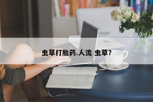 打胎药叫什么名字怎么购买虫草打胎药.人流 虫草？
