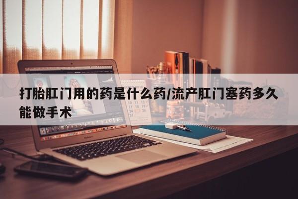 打胎药叫什么名字怎么购买打胎肛门用的药是什么药/流产肛门塞药多久能做手术
