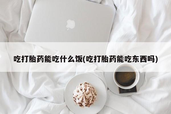 打胎药叫什么名字怎么购买吃打胎药能吃什么饭(吃打胎药能吃东西吗)
