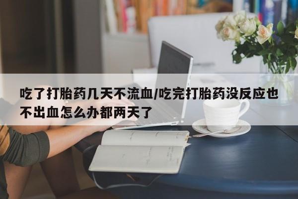 打胎药叫什么名字怎么购买吃了打胎药几天不流血/吃完打胎药没反应也不出血怎么办都两天了