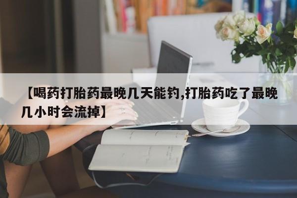 打胎药叫什么名字怎么购买【喝药打胎药最晚几天能钓,打胎药吃了最晚几小时会流掉】