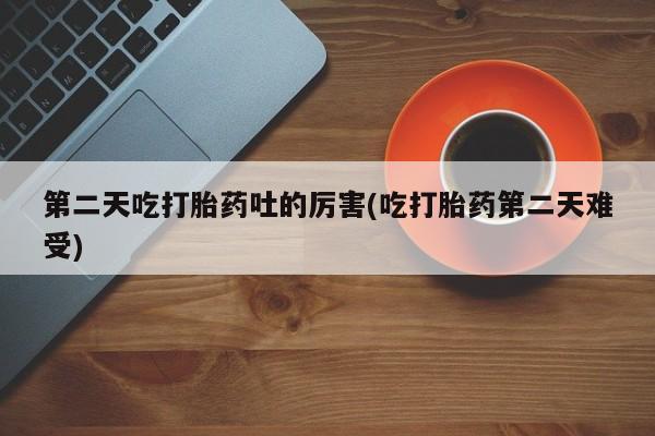 打胎药叫什么名字怎么购买第二天吃打胎药吐的厉害(吃打胎药第二天难受)