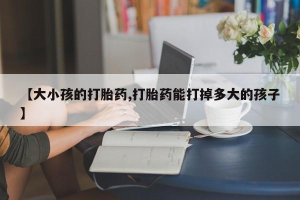 打胎药叫什么名字怎么购买【大小孩的打胎药,打胎药能打掉多大的孩子】
