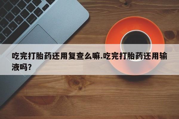 打胎药叫什么名字怎么购买吃完打胎药还用复查么嘛.吃完打胎药还用输液吗？