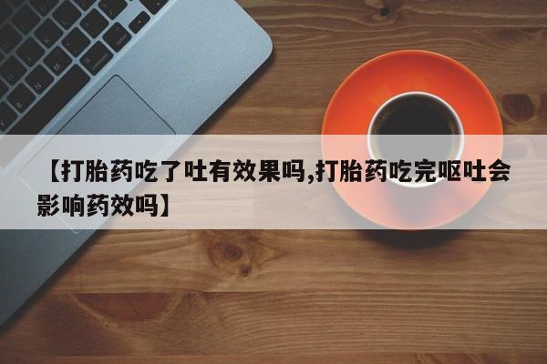 打胎药叫什么名字怎么购买【打胎药吃了吐有效果吗,打胎药吃完呕吐会影响药效吗】