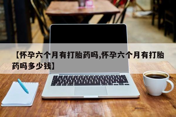 打胎药叫什么名字怎么购买【怀孕六个月有打胎药吗,怀孕六个月有打胎药吗多少钱】