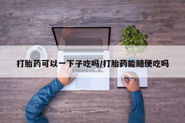 打胎药叫什么名字怎么购买打胎药可以一下子吃吗/打胎药能随便吃吗