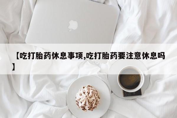 打胎药叫什么名字怎么购买【吃打胎药休息事项,吃打胎药要注意休息吗】