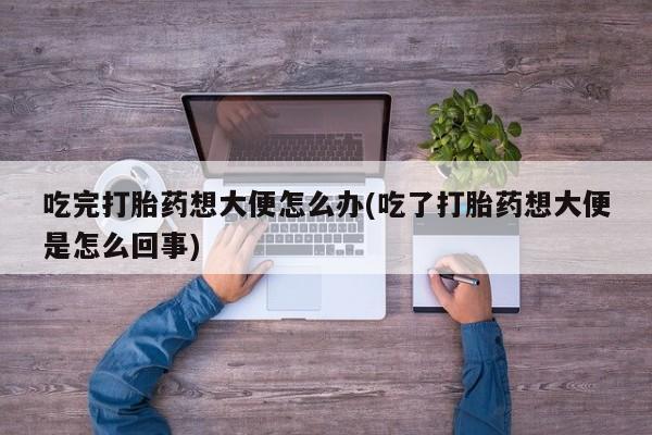 打胎药叫什么名字怎么购买吃完打胎药想大便怎么办(吃了打胎药想大便是怎么回事)