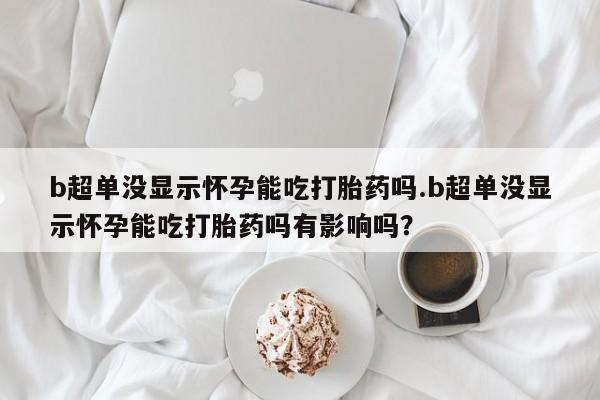 打胎药叫什么名字怎么购买b超单没显示怀孕能吃打胎药吗.b超单没显示怀孕能吃打胎药吗有影响吗？
