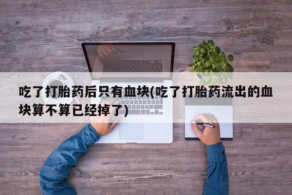 打胎药叫什么名字怎么购买吃了打胎药后只有血块(吃了打胎药流出的血块算不算已经掉了)