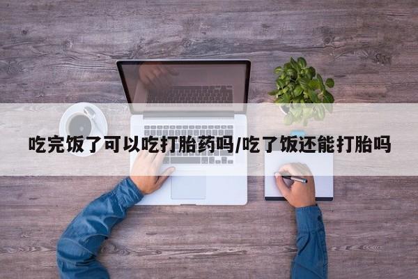 打胎药叫什么名字怎么购买吃完饭了可以吃打胎药吗/吃了饭还能打胎吗