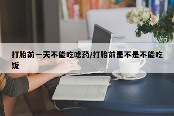 打胎药叫什么名字怎么购买打胎前一天不能吃啥药/打胎前是不是不能吃饭