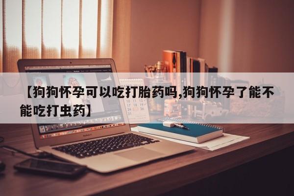 打胎药叫什么名字怎么购买【狗狗怀孕可以吃打胎药吗,狗狗怀孕了能不能吃打虫药】