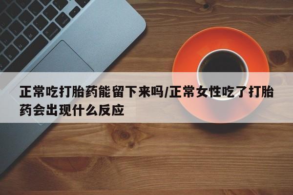 打胎药叫什么名字怎么购买正常吃打胎药能留下来吗/正常女性吃了打胎药会出现什么反应