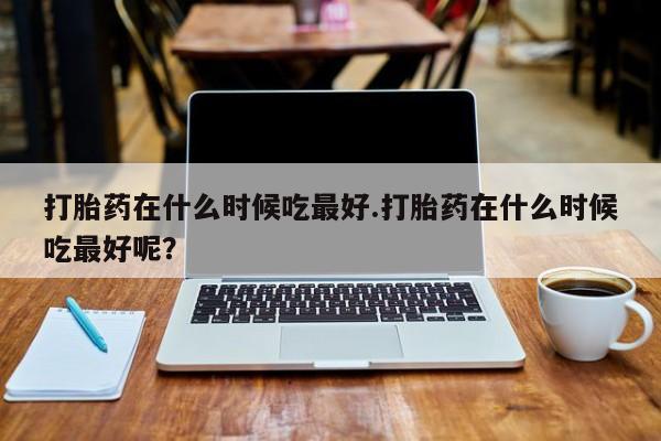 打胎药叫什么名字怎么购买打胎药在什么时候吃最好.打胎药在什么时候吃最好呢？