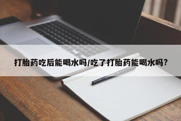 打胎药叫什么名字怎么购买打胎药吃后能喝水吗/吃了打胎药能喝水吗?