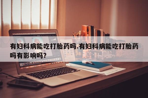 打胎药叫什么名字怎么购买有妇科病能吃打胎药吗.有妇科病能吃打胎药吗有影响吗？