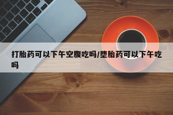 打胎药叫什么名字怎么购买打胎药可以下午空腹吃吗/堕胎药可以下午吃吗