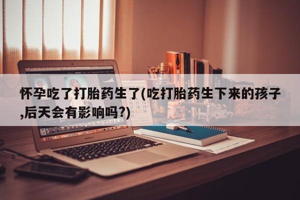 打胎药叫什么名字怎么购买怀孕吃了打胎药生了(吃打胎药生下来的孩子,后天会有影响吗?)