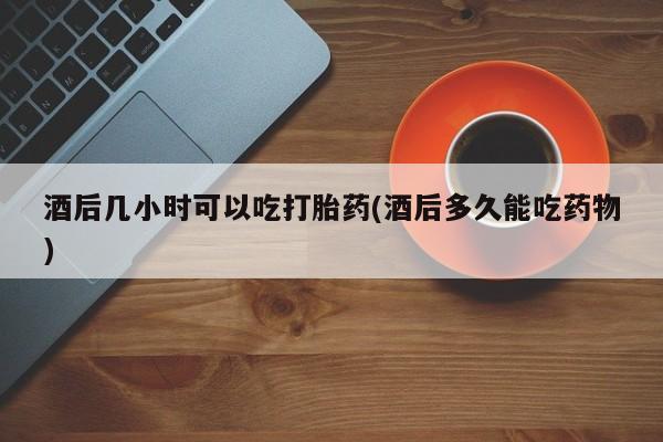打胎药叫什么名字怎么购买酒后几小时可以吃打胎药(酒后多久能吃药物)