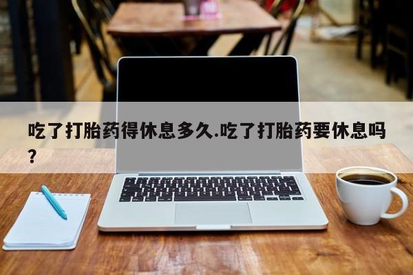 打胎药叫什么名字怎么购买吃了打胎药得休息多久.吃了打胎药要休息吗？