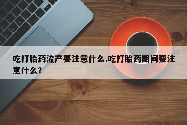 打胎药叫什么名字怎么购买吃打胎药流产要注意什么.吃打胎药期间要注意什么？