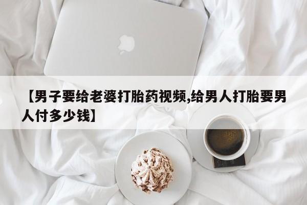 打胎药叫什么名字怎么购买【男子要给老婆打胎药视频,给男人打胎要男人付多少钱】