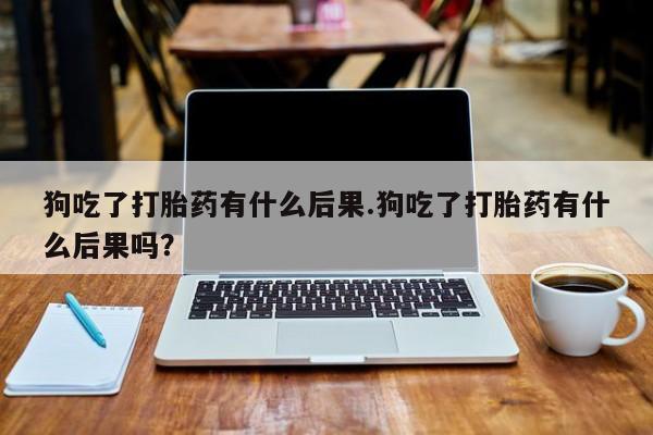 打胎药叫什么名字怎么购买狗吃了打胎药有什么后果.狗吃了打胎药有什么后果吗？