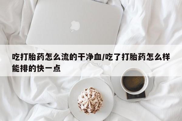打胎药叫什么名字怎么购买吃打胎药怎么流的干净血/吃了打胎药怎么样能排的快一点