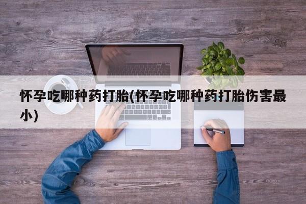 打胎药叫什么名字怎么购买怀孕吃哪种药打胎(怀孕吃哪种药打胎伤害最小)