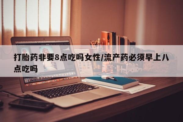 打胎药叫什么名字怎么购买打胎药非要8点吃吗女性/流产药必须早上八点吃吗
