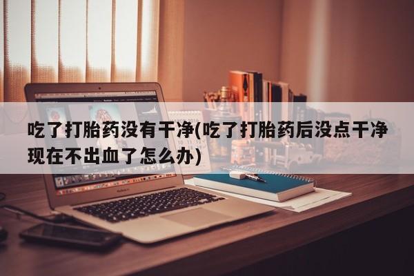 打胎药叫什么名字怎么购买吃了打胎药没有干净(吃了打胎药后没点干净现在不出血了怎么办)