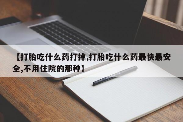 打胎药叫什么名字怎么购买【打胎吃什么药打掉,打胎吃什么药最快最安全,不用住院的那种】
