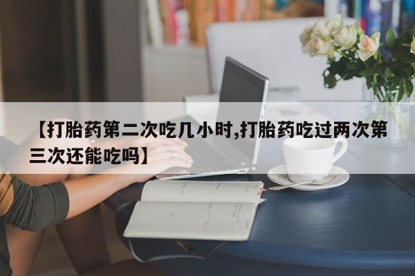 打胎药叫什么名字怎么购买【打胎药第二次吃几小时,打胎药吃过两次第三次还能吃吗】