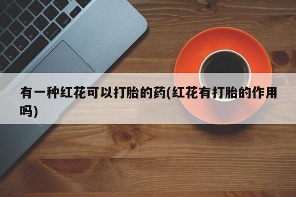打胎药叫什么名字怎么购买有一种红花可以打胎的药(红花有打胎的作用吗)