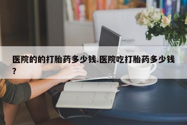 打胎药叫什么名字怎么购买医院的的打胎药多少钱.医院吃打胎药多少钱？