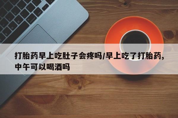 打胎药叫什么名字怎么购买打胎药早上吃肚子会疼吗/早上吃了打胎药,中午可以喝酒吗