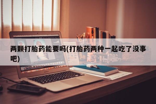 打胎药叫什么名字怎么购买两颗打胎药能要吗(打胎药两种一起吃了没事吧)