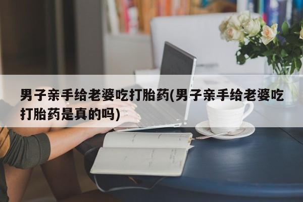 打胎药叫什么名字怎么购买男子亲手给老婆吃打胎药(男子亲手给老婆吃打胎药是真的吗)