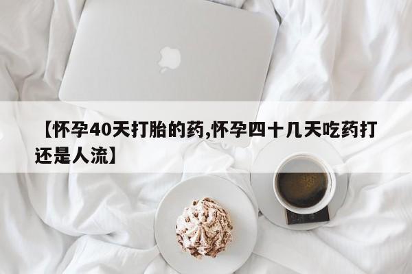 打胎药叫什么名字怎么购买【怀孕40天打胎的药,怀孕四十几天吃药打还是人流】