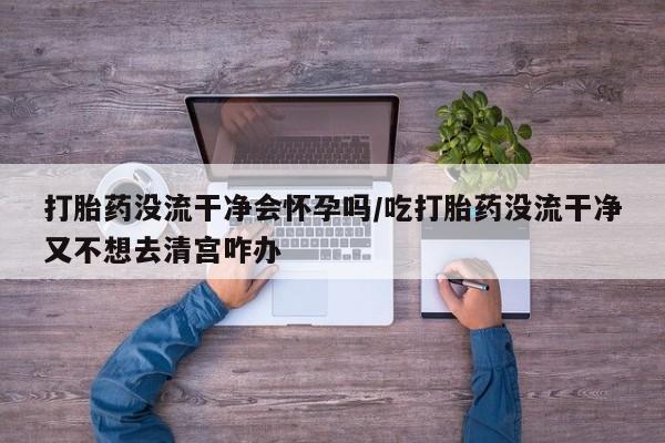 打胎药叫什么名字怎么购买打胎药没流干净会怀孕吗/吃打胎药没流干净又不想去清宫咋办
