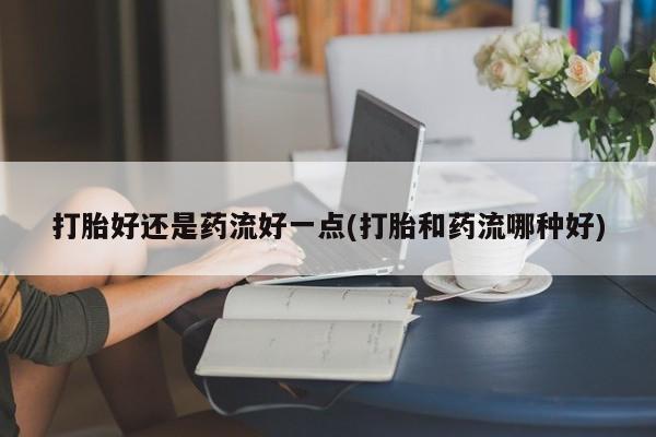 打胎药叫什么名字怎么购买打胎好还是药流好一点(打胎和药流哪种好)