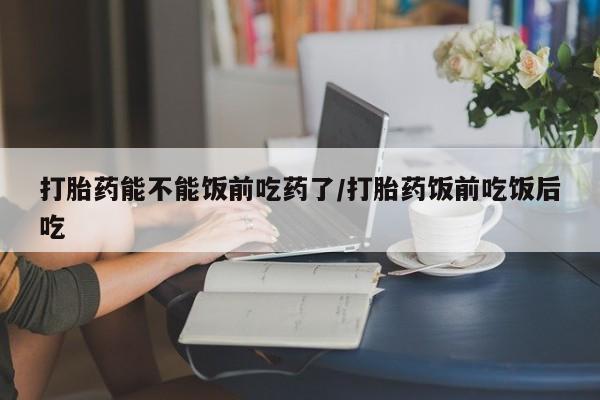 打胎药叫什么名字怎么购买打胎药能不能饭前吃药了/打胎药饭前吃饭后吃